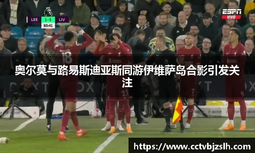 奥尔莫与路易斯迪亚斯同游伊维萨岛合影引发关注